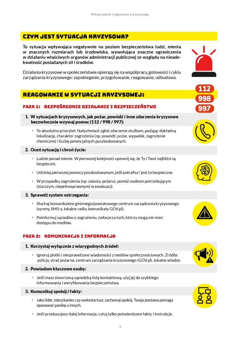 Czym jest sytuacja kryzysowa? To sytuacja wpływająca negatywnie na poziom bezpieczeństwa ludzi, mienia w znacznych rozmiarach lub środowiska, wywołująca znaczne ograniczenia w działaniu właściwych organów administracji publicznej ze względu na nieadekwatność posiadanych sił i środków. Działania kryzysowe w społeczeństwie opierają się na współpracy, gotowości i cyklu zarządzania kryzysowego: zapobieganie, przygotowanie, reagowanie, odbudowa. REAGOWANIE w sytuacji kryzysowej: FAZA 1: BEZPOŚREDNIE DZIAŁANIE I BEZPIECZEŃSTWO 1. W sytuacjach kryzysowych, jak pożar, powódź i inne zdarzenia kryzysowe bezzwłocznie wzywaj pomoc (112 / 998 / 997): x To absolutny priorytet. Natychmiast zgłoś zdarzenie służbom, podając dokładną lokalizację, charakter zagrożenia (np. powódź, pożar, wypadek, zagrożenie chemiczne) i liczbę potencjalnych poszkodowanych. 2. Oceń sytuację i chroń życie: x Ludzie ponad mienie. W pierwszej kolejności upewnij się, że Ty i Twoi najbliżsi są bezpieczni. x Udzielaj pierwszej pomocy poszkodowanym, jeśli potrafisz i jest to bezpieczne. x W przypadku zagrożenia (np. zalania, pożaru), pomóż osobom potrzebującym (starszym, niepełnosprawnym) w ewakuacji. 3. Sprawdź system ostrzegania: x Słuchaj komunikatów gminnego/powiatowego centrum zarządzania kryzysowego (syreny, SMS-y, lokalne radio, komunikaty GOV.pl). x Poinformuj sąsiadów o zagrożeniu, zwłaszcza tych, którzy mogą nie mieć dostępu do mediów. FAZA 2: KOMUNIKACJA I INFORMACJA 1. Korzystaj wyłącznie z wiarygodnych źródeł: x Ignoruj plotki i niesprawdzone wiadomości z mediów społecznościowych. Źródła: policja, straż pożarna, centrum zarządzania kryzysowego (GOV.pl), lokalne władze. 2. Powiadom kluczowe osoby: x Jeśli masz stworzoną sąsiedzką listę kontaktową, użyj jej do szybkiego informowania i weryfikowania bezpieczeństwa. 3. Komunikuj spokój i fakty: x Jako lider, mieszkaniec czy wolontariusz, zachowaj spokój. Twoja postawa pomaga opanować panikę u innych. x Jeśli przekazujesz dalej informacje, cytuj tylko potwierdzone fakty i instrukcje.