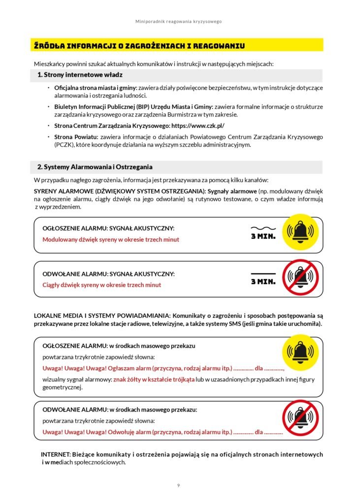 Źródła informacji o zagrożeniach i reagowaniu Mieszkańcy powinni szukać aktualnych komunikatów i instrukcji w następujących miejscach: 1. Strony internetowe władz x Oficjalna strona miasta i gminy: zawiera działy poświęcone bezpieczeństwu, w tym instrukcje dotyczące alarmowania i ostrzegania ludności. x Biuletyn Informacji Publicznej (BIP) Urzędu Miasta i Gminy: zawiera formalne informacje o strukturze zarządzania kryzysowego oraz zarządzenia Burmistrza w tym zakresie. x Strona Centrum Zarządzania Kryzysowego: https://www.czk.pl/ x Strona Powiatu: zawiera informacje o działaniach Powiatowego Centrum Zarządzania Kryzysowego (PCZK), które koordynuje działania na wyższym szczeblu administracyjnym. 2. Systemy Alarmowania i Ostrzegania W przypadku nagłego zagrożenia, informacja jest przekazywana za pomocą kilku kanałów: SYRENY ALARMOWE (DŹWIĘKOWY SYSTEM OSTRZEGANIA): Sygnały alarmowe (np. modulowany dźwięk na ogłoszenie alarmu, ciągły dźwięk na jego odwołanie) są rutynowo testowane, o czym władze informują z wyprzedzeniem. OGŁOSZENIE ALARMU: SYGNAŁ AKUSTYCZNY: Modulowany dźwięk syreny w okresie trzech minut ODWOŁANIE ALARMU: SYGNAŁ AKUSTYCZNY: Ciągły dźwięk syreny w okresie trzech minut LOKALNE MEDIA I SYSTEMY POWIADAMIANIA: Komunikaty o zagrożeniu i sposobach postępowania są przekazywane przez lokalne stacje radiowe, telewizyjne, a także systemy SMS (jeśli gmina takie uruchomiła). OGŁOSZENIE ALARMU: w środkach masowego przekazu powtarzana trzykrotnie zapowiedź słowna: Uwaga! Uwaga! Uwaga! Ogłaszam alarm (przyczyna, rodzaj alarmu itp.) ............... dla .............., wizualny sygnał alarmowy: znak żółty w kształcie trójkąta lub w uzasadnionych przypadkach innej figury geometrycznej. ODWOŁANIE ALARMU: w środkach masowego przekazu: powtarzana trzykrotnie zapowiedź słowna: Uwaga! Uwaga! Uwaga! Odwołuję alarm (przyczyna, rodzaj alarmu itp.) ............... dla .............. INTERNET: Bieżące komunikaty i ostrzeżenia pojawiają się na oficjalnych stronach internetowych i w mediach społecznościowych.